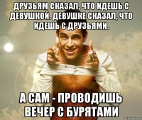 друзьям сказал, что идешь с девушкой. девушке сказал, что идешь с друзьями. а сам - проводишь вечер с бурятами