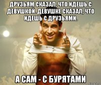 друзьям сказал, что идешь с девушкой. девушке сказал, что идешь с друзьями. а сам - с бурятами