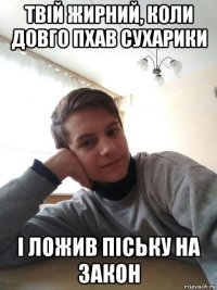 твій жирний, коли довго пхав сухарики і ложив піську на закон
