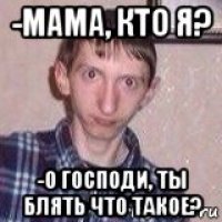 -мама, кто я? -о господи, ты блять что такое?