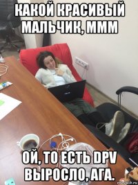 какой красивый мальчик, ммм ой, то есть dpv выросло, ага.