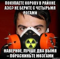 покупаете корову в районе аэс? не берите с четырьмя рогами наверное, лучше два вымя – пораскиньте мозгами