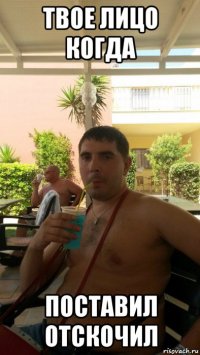 твое лицо когда поставил отскочил