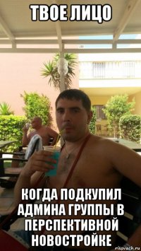 твое лицо когда подкупил админа группы в перспективной новостройке