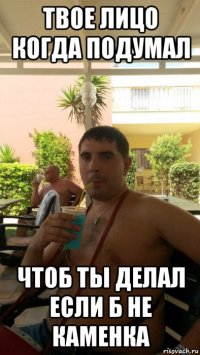 твое лицо когда подумал чтоб ты делал если б не каменка