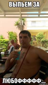 выпьем за любоффффф....