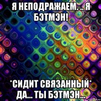я неподражаем. .. я бэтмэн! *сидит связанный* да... ты бэтмэн...