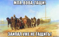 мля, вова, тащи! заипал уже не тащить!
