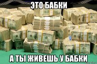 это бабки а ты живешь у бабки