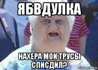 ябвдулка нахера мои трусы списдил?