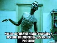  хохол. когда уже неукого сосать и пришло время снова дружить с россией!