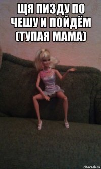 щя пизду по чешу и пойдём (тупая мама) 