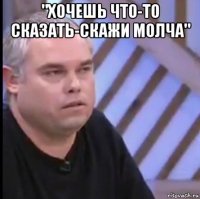 "хочешь что-то сказать-скажи молча" 