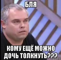 бля кому ещё можно дочь толкнуть???