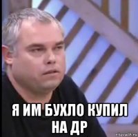  я им бухло купил на др