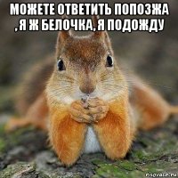 можете ответить попозжа , я ж белочка, я подожду 