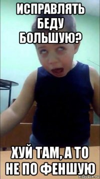 исправлять беду большую? хуй там, а то не по феншую