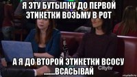 я эту бутылку до первой этикетки возьму в рот а я до второй этикетки всосу .......всасывай