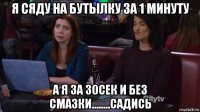 я сяду на бутылку за 1 минуту а я за 30сек и без смазки........садись