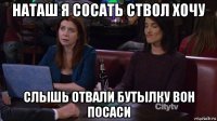 наташ я сосать ствол хочу слышь отвали бутылку вон посаси