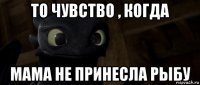 то чувство , когда мама не принесла рыбу