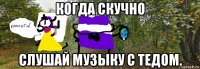 когда скучно слушай музыку с тедом.