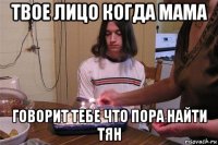 твое лицо когда мама говорит тебе что пора найти тян