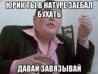 юрик ты в натуре заебал бухать давай завязывай