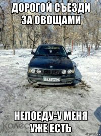 дорогой съезди за овощами непоеду-у меня уже есть