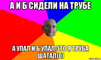 а и б сидели на трубе а упал и б упал это я труба шатал)0)