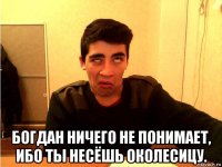  богдан ничего не понимает, ибо ты несёшь околесицу.
