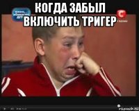 когда забыл включить тригер 