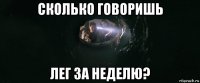 сколько говоришь лег за неделю?