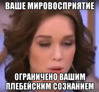 ваше мировосприятие ограничено вашим плебейским сознанием