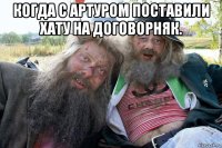 когда с артуром поставили хату на договорняк. 