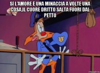 sì l'amore è una minaccia a volte una cosa,il cuore dritto salta fuori dal petto 