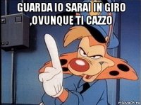 guarda io sarai in giro ,ovunque ti cazzo 