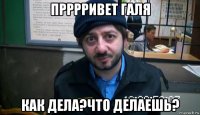 прррривет галя как дела?что делаешь?