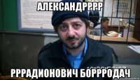 александрррр рррадионович боррродач