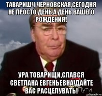 таваришч черновская,сегодня не просто день,а день вашего рождения! ура товарищи,слався светлана евгеньевна!дайте вас расцелувать!