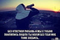  без ответная любовь и мы с тобою поклялись пошла ты нахуй без тебя мне тоже заебись..