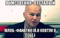 я умственно- отсталый жлоб -фанатик (в.н ковтун о себе )
