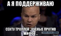 а я поддерживаю секту троллей ,,ученые против мифов ,,