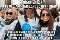 и только бляди совмещают,выгодное с приятным не повезло быть хорошо нимфой,ушла в феминистки,в феминистках ты нахуй никому не нужна,ушла в лесбиянки.