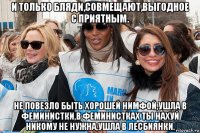 и только бляди,совмещают,выгодное с приятным. не повезло быть хорошей нимфой,ушла в феминистки,в феминистках ты нахуй никому не нужна,ушла в лесбиянки.