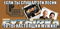 если ты слушал эти песни то ты настоящий мужик!