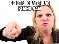 быстро спать щас ремня дам 