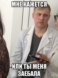 мне кажется или ты меня заебала