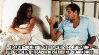  - ты хоть помнишь что за день - 14 февраля? - еще бы! сегодня барса играет в лиге чемпионов!