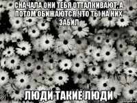 сначала они тебя отталкивают, а потом обижаются что ты на них забил люди такие люди